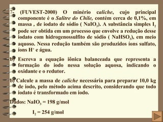 7 - (FUVEST-2000) O minério c aliche , cujo principal componente é o  Salitre do Chile,  contém cerca de 0,1%, em massa  ,  de iodato de sódio ( NaIO 3 ). A substância simples I 2  pode ser obtida em um processo que envolve a redução desse iodato com hidrogenossulfito de sódio ( NaHSO 3 ), em meio aquoso. Nessa redução também são produzidos íons sulfato, íons H +  e água. Escreva a equação iônica balanceada que representa a formação do iodo nessa solução aquosa, indicando o oxidante e o redutor. b) Calcule a massa de  caliche  necessária para preparar 10,0 kg de iodo, pelo método acima descrito, considerando que todo iodato é transformado em iodo.  Dados: NaIO 3  = 198 g/mol I 2  = 254 g/mol 