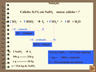Solução Caliche: 0,1% em NaIO 3  massa   caliche   = ? a )  2  IO 3 -   +  5  HSO 3 -      I 2   +  5  SO 4 -2   +  3  H +   + H 2 O   +5  redução  0 +4  oxidação  +6 IO 3 -   oxidante HSO 3 -  redutor 2 NaIO 3      I 2 396 g -------- 254 g x g ----------- 10 kg  x = 15,6 kg de NaIO 3 15,6 kg NaIO 3 ------0,1%(do minério) x kg --  100% ( minério) X = 15,6 toneladas de minério 