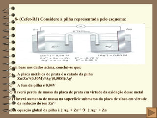 8- (Cefet-RJ) Considere a pilha representada pelo esquema: Com base nos dados acima, conclui-se que: A placa metálica de prata é o catado da pilha  Zn/Zn +2 (0,50M)//Ag + (0,50M)/Ag 0 A fem da pilha é 0,04V c) Haverá perda de massa da placa de prata em virtude da oxidação desse metal d) Haverá aumento de massa na superfície submersa da placa de zinco em virtude da redução do íon Zn +2 e) A equação global da pilha é 2 Ag  + Zn +2      2 Ag +   + Zn 