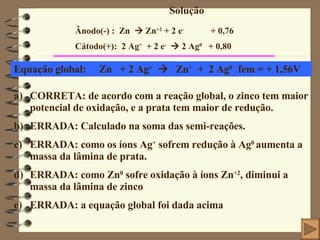 Solução Ânodo(-) :  Zn    Zn +2  + 2 e -   + 0,76 Cátodo(+):  2 Ag +   + 2 e -     2 Ag 0  + 0,80 Equação global:  Zn  + 2 Ag +      Zn +   +  2 Ag 0  fem = + 1,56V CORRETA: de acordo com a reação global, o zinco tem maior potencial de oxidação, e a prata tem maior de redução. ERRADA: Calculado na soma das semi-reações. ERRADA: como os íons Ag +  sofrem redução à Ag 0  aumenta a massa da lâmina de prata. ERRADA: como Zn 0  sofre oxidação à íons Zn +2 , diminui a massa da lâmina de zinco ERRADA: a equação global foi dada acima 