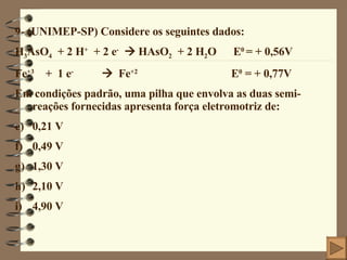 9- (UNIMEP-SP) Considere os seguintes dados: H 3 AsO 4   + 2 H +   + 2 e -     HAsO 2   + 2 H 2 O  E 0  = + 0,56V Fe +3   +  1 e -      Fe +2   E 0  = + 0,77V Em condições padrão, uma pilha que envolva as duas semi-reações fornecidas apresenta força eletromotriz de: 0,21 V 0,49 V 1,30 V 2,10 V 4,90 V 
