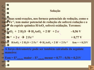 Solução As duas semi-reações, nos fornece potenciais de redução, como o íon Fe +3 , tem maior potencial de redução ele sofrerá redução e o As +3  da espécie química HAsO 2  sofrerá oxidação. Teremos: HAsO 2   +  2 H 2 O    H 3 AsO 4   + 2 H +   + 2 e -   - 0,56 V 2 Fe +3   + 2 e -      2 Fe +2   + 0,77 V Global:  HAsO 2  + 2 H 2 O + 2 Fe +3     H 3 AsO 4  + 2 H +  + 2 Fe +2   fem = + 0,21V A força eletromotriz pode ser também calculada da seguinte maneira: Fem = E 0 redução  maior – E 0 redução  menor = 0,77 – 0,56 = 0,21V 