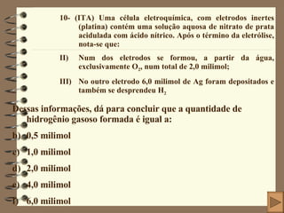 10- (ITA) Uma célula eletroquímica, com eletrodos inertes (platina) contém uma solução aquosa de nitrato de prata acidulada com ácido nítrico. Após o término da eletrólise, nota-se que: Num dos eletrodos se formou, a partir da água, exclusivamente O 2 , num total de 2,0 milimol; No outro eletrodo 6,0 milimol de Ag foram depositados e também se desprendeu H 2 Dessas informações, dá para concluir que a quantidade de hidrogênio gasoso formada é igual a: 0,5 milimol 1,0 milimol 2,0 milimol 4,0 milimol 6,0 milimol 
