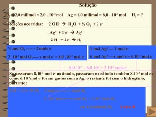 Solução O 2  = 2,0 milimol = 2,0 . 10 -3   mol  Ag = 6,0 milimol = 6,0 . 10 -3  mol  H 2  = ?  Reações ocorridas:  2 OH -      H 2 O  + ½ O 2   + 2 e - Ag +   + 1 e -     Ag 0 2 H +   + 2e -     H 2 ½ mol O 2  ------ 2 mols e - 2 .10 -3  mol O 2 ---- x mol e -  = 8,0 .10 -3  mol e - 1 mol Ag 0  --- 1 mol e - 6 mol Ag 0  ---x mol e - = 6.10 -3  mol e - Se passaram 8.10 -3  mol e -  no ânodo, passaram no cátodo também 8.10 -3  mol e - ; como 6.10 -3 mol e -  foram gastos com a Ag, o restante foi com o hidrogênio, portanto: 2 H +  + 2 e -     H 2   2 mol e -  ------- 1mol H 2 2 .10 -3 mol e----x mol H 2  = 1.10 -3  mol H 2 ou 1,0 milimol H 2  Letra B 8,0.10 -3  – 6,0.10 -3  = 2.10 -3  mols e - 