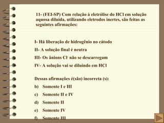 11- (FEI-SP) Com relação à eletrólise do HCl em solução aquosa diluída, utilizando eletrodos inertes, são feitas as seguintes afirmações: I- Há liberação de hidrogênio no cátodo II- A solução final é neutra III- Os ânions Cl -  não se descarregam IV- A solução vai se diluindo em HCl Dessas afirmações é(são) incorreta (s): Somente I e III Somente II e IV Somente II Somente IV Somente III 