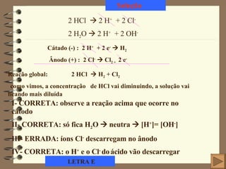 Solução 2 HCl    2 H +   + 2 Cl - 2 H 2 O    2 H +   + 2 OH - Cátado (-) :  2 H +   + 2 e -     H 2 Ânodo (+) :  2 Cl -     Cl 2 +  2 e - Reação global:  2 HCl    H 2  + Cl 2 como vimos, a concentração  de HCl vai diminuindo, a solução vai ficando mais diluída I- CORRETA: observe a reação acima que ocorre no cátodo II- CORRETA: só fica H 2 O    neutra     [H + ]= [OH - ] III- ERRADA: íons Cl -  descarregam no ânodo IV- CORRETA: o H +  e o Cl -  do   ácido vão descarregar LETRA E 