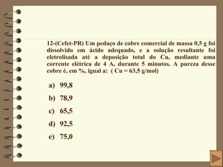 12-(Cefet-PR) Um pedaço de cobre comercial de massa 0,5 g foi dissolvido em ácido adequado, e a solução resultante foi eletrolisada até a deposição total do Cu, mediante uma corrente elétrica de 4 A, durante 5 minutos. A pureza desse cobre é, em %, igual a:  ( Cu = 63,5 g/mol) 99,8 78,9 65,5 92,5 75,0 