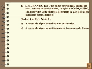 13- (CESGRANRIO-RJ) Duas cubas eletrolíticas, ligadas em série, contêm respectivamente, soluções de CuSO 4  e NiSO 4 . Transcorridos vinte minutos, depositam-se 2,03 g de cobre numa das cubas. Indique: (dados:  Cu- 63,5; Ni-58,7 ) A massa de níquel depositada na outra cuba; A massa de níquel depositada após o transcurso de 1 hora. 