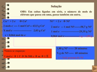 Solução OBS: Em cubas ligadas em série, o número de mols de elétrons que passa em uma, passa também em outra. Cu +2   + 2 e -     Cu 0   Ni +2   + 2 e -     Ni 0 2 mols e -  ---- 1 mol Cu 0 --- 63,5 g Cu 0 X mol e -  --------------------  2,03 g Cu 0 x = 0,064 mol de e - 2 mol e -   -- 1 mol Ni 0 -------58,7 g Ni 0 1 mol e -   --------------------29,35 g Ni 0 0,064 mol e - ---------------- x g = 1,88 g   1,88 g Ni 0  ------ 20 minutos X g de Ni 0 ------  60 minutos x = 5,64 gramas de Ni Nunca se esqueça: 1 mol e -     1 F    96 500 c    m    1   E 