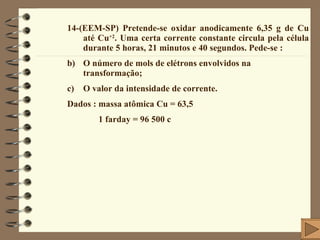 14-(EEM-SP) Pretende-se oxidar anodicamente 6,35 g de Cu até Cu +2 . Uma certa corrente constante circula pela célula durante 5 horas, 21 minutos e 40 segundos. Pede-se : O número de mols de elétrons envolvidos na transformação; O valor da intensidade de corrente. Dados : massa atômica Cu = 63,5  1 farday = 96 500 c 