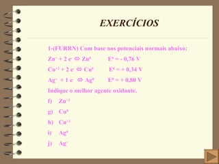EXERCÍCIOS 1-(FURRN) Com base nos potenciais normais abaixo: Zn +  + 2 e -     Zn 0   E 0  = - 0,76 V Cu +2  + 2 e -     Cu 0   E 0  = + 0,34 V Ag +   + 1 e -     Ag 0   E 0  = + 0,80 V Indique o melhor agente oxidante. Zn +2 Cu 0 Cu +2 Ag 0 Ag + 