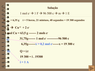 Solução 1 mol e -     1 F    96 500 c    m    1 E m  cobre  = 6,35 g  t = 5 horas, 21 mintuos, 40 segundos = 19 300 segundos Cu     Cu +2   + 2 e - 1 mol Cu = 63,5 g ------- 2 mols e - 31,75g------- 1 mol e -  -----------96 500 c 6,35g------- x = 0,2 mol e - ------x = 19 300 c Q = i.t 19 300 = i . 19300 i = 1 A a) b) 