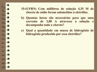 15-(UFRN) Cem mililitros de solução 4,35 M de cloreto de sódio foram submetidos à eletrólise. Quantas horas são necessárias para que uma corrente de 3,88 A atravesse a solução e decomponha todo o cloreto? Qual a quantidade em massa de hidrogênio de hidrogênio produzida por essa eletrólise? 
