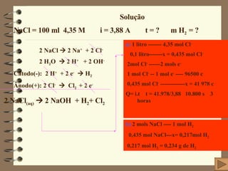 Solução NaCl = 100 ml  4,35 M  i = 3,88 A  t = ?  m H 2  = ?  2 NaCl    2 Na +   + 2 Cl -   2 H 2 O    2 H +   + 2 OH - Cátodo(-):  2 H +   + 2 e -     H 2 Ânodo(+): 2 Cl -      Cl 2  + 2 e - 2 NaCl (aq)     2 NaOH  + H 2 + Cl 2 a)  1 litro ------- 4,35 mol Cl - 0,1 litro-------x = 0,435 mol Cl - 2mol Cl -  ------2 mols e - 1 mol Cl -  -- 1 mol e -  ---- 96500 c 0,435 mol Cl -  -------------x = 41 978 c Q= i.t  t = 41.978/3,88   10.800 s    3 horas b)  2 mols NaCl ---- 1 mol H 2 0,435 mol NaCl---x= 0,217mol H 2 0,217 mol H 2  = 0,234 g de H 2 