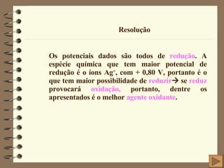 Resolução Os potenciais dados são todos de  redução . A espécie química que tem maior potencial de redução é o íons Ag + , com + 0,80 V, portanto é o que tem maior possibilidade de  reduzir   se  reduz  provocará  oxidação,  portanto, dentre os apresentados é o melhor  agente oxidante . 