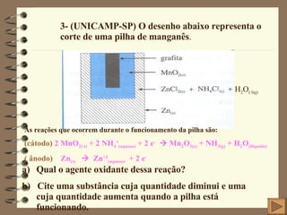 3- (UNICAMP-SP) O desenho abaixo representa o corte de uma pilha de manganês .  H 2 O ( liq) As reações que ocorrem durante o funcionamento da pilha são:  (cátodo)  2 MnO 2( s)  + 2 NH 4 + (aquoso)  + 2 e -     Mn 2 O 3(s)  + NH 3(g)  + H 2 O (lliquido) ( ânodo)   Zn (s)      Zn +2 (aquoso)   + 2 e - Qual o agente oxidante dessa reação? b)  Cite uma substância cuja quantidade diminui e uma cuja quantidade aumenta quando a pilha está funcionando. 