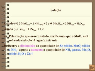 Solução Pela reação que ocorre cátodo, verificamos que o MnO 2  está sofrendo redução    agente oxidante b) Ocorre a  diminuição  da quantidade de  Zn sólido, MnO 2  sólido e NH 4 +   aquoso e  aumenta  a quantidade de  NH 3  gasoso, Mn 2 O 3  sólido, H 2 O e Zn +2 . Cátodo (+)  2 MnO 2(s)  + 2 NH 4 + (aq)  + 2 e -   Mn 2 O 3(s)  + 2 NH 3(g)  + H 2 O (liq) Ânodo ( -)  Zn (s)     Zn (aq)   + 2 e - 