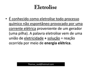 • É conhecido como eletrolise todo processo
químico não espontâneo provocado por uma
corrente elétrica proveniente de um gerador
(uma pilha). A palavra eletrolise vem de uma
união de eletricidade + solução = reação
ocorrida por meio de energia elétrica.
Thomaz_iasd@hotmail.com
 