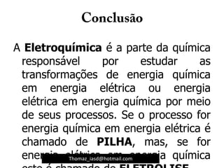 A Eletroquímica é a parte da química
responsável por estudar as
transformações de energia química
em energia elétrica ou energia
elétrica em energia química por meio
de seus processos. Se o processo for
energia química em energia elétrica é
chamado de PILHA, mas, se for
energia elétrica em energia químicaThomaz_iasd@hotmail.com
 