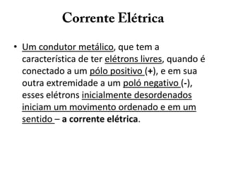 • Um condutor metálico, que tem a
característica de ter elétrons livres, quando é
conectado a um pólo positivo (+), e em sua
outra extremidade a um poló negativo (-),
esses elétrons inicialmente desordenados
iniciam um movimento ordenado e em um
sentido – a corrente elétrica.
 
