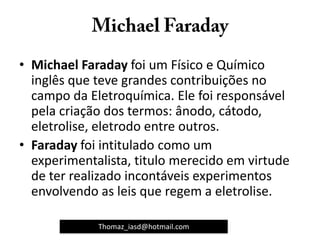 • Michael Faraday foi um Físico e Químico
inglês que teve grandes contribuições no
campo da Eletroquímica. Ele foi responsável
pela criação dos termos: ânodo, cátodo,
eletrolise, eletrodo entre outros.
• Faraday foi intitulado como um
experimentalista, titulo merecido em virtude
de ter realizado incontáveis experimentos
envolvendo as leis que regem a eletrolise.
Thomaz_iasd@hotmail.com
 