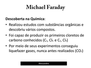 Descoberta na Química:
• Realizou estudos com substâncias orgânicas e
descobriu vários compostos.
• Foi capaz de produzir os primeiros cloretos de
carbono conhecidos (C2, Cl66 e C2, Cl4)
• Por meio de seus experimentos conseguiu
liquefazer gases, nunca antes realizados (CO2)
Alessandro
 