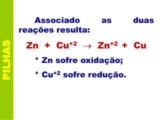 PILHAS
Associado as duas
reações resulta:
Zn + Cu+2 Zn+2 + Cu
* Zn sofre oxidação;
* Cu+2 sofre redução.
 
