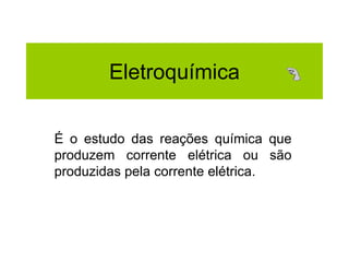 Eletroquímica
É o estudo das reações química que
produzem corrente elétrica ou são
produzidas pela corrente elétrica.
 