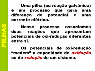 Uma pilha (ou reação galvânica)
é um processo que gera uma
diferença de potencial e uma
corrente elétrica.
Nesse processo associamos
duas reações que apresentam
potenciais de oxi-redução diferentes
entre sí.
Os potenciais de oxi-redução
“medem” a capacidade de oxidação
ou de redução de um sistema.
PILHAS
 
