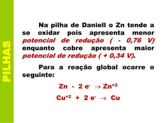 PILHAS
Na pilha de Daniell o Zn tende a
se oxidar pois apresenta menor
potencial de redução ( - 0,76 V)
enquanto cobre apresenta maior
potencial de redução ( + 0,34 V).
Para a reação global ocorre o
seguinte:
Zn - 2 e- Zn+2
Cu+2 + 2 e- Cu
 