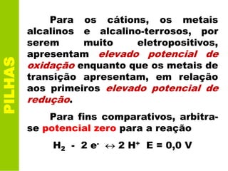 PILHAS
Para os cátions, os metais
alcalinos e alcalino-terrosos, por
serem muito eletropositivos,
apresentam elevado potencial de
oxidação enquanto que os metais de
transição apresentam, em relação
aos primeiros elevado potencial de
redução.
Para fins comparativos, arbitra-
se potencial zero para a reação
H2 - 2 e- 2 H+ E = 0,0 V
 
