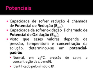 




Capacidade de sofrer redução é chamada
de Potencial de Redução (Ered).
Capacidade de sofrer oxidação é chamado de
Potencial de Oxidação (Eóxi),
Visto que esses valores depende da
pressão, temperatura e concentração da
solução, determinou-se um potencialpadrão
 Normal,

em 25°C, pressão
concentração de 1,0 mol/L
 Identificado pelo símbolo E0.

de

1atm,

e

 