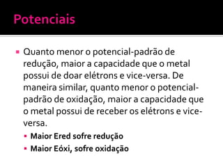 

Quanto menor o potencial-padrão de
redução, maior a capacidade que o metal
possui de doar elétrons e vice-versa. De
maneira similar, quanto menor o potencialpadrão de oxidação, maior a capacidade que
o metal possui de receber os elétrons e viceversa.
 Maior Ered sofre redução
 Maior Eóxi, sofre oxidação

 