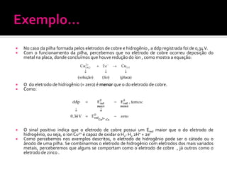 


No caso da pilha formada pelos eletrodos de cobre e hidrogênio , a ddp registrada foi de 0,34 V.
Com o funcionamento da pilha, percebemos que no eletrodo de cobre ocorreu deposição do
metal na placa, donde concluímos que houve redução do íon , como mostra a equação:




O do eletrodo de hidrogênio (= zero) é menor que o do eletrodo de cobre.
Como:



O sinal positivo indica que o eletrodo de cobre possui um Ered maior que o do eletrodo de
hidrogênio, ou seja, o íon Cu2+ é capaz de oxidar o H2: H2 2H+ + 2eComo percebemos nos exemplos descritos, o eletrodo de hidrogênio pode ser o cátodo ou o
ânodo de uma pilha. Se combinarmos o eletrodo de hidrogênio com eletrodos dos mais variados
metais, perceberemos que alguns se comportam como o eletrodo de cobre , já outros como o
eletrodo de zinco .



 