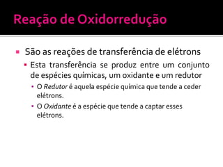 

São as reações de transferência de elétrons
 Esta transferência se produz entre um conjunto

de espécies químicas, um oxidante e um redutor
▪ O Redutor é aquela espécie química que tende a ceder
elétrons.
▪ O Oxidante é a espécie que tende a captar esses
elétrons.

 