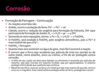 

Formação da Ferrugem – Continuação
 As reações ocorridas são:
 Anôdo, ocorre a oxidação do ferro: Fe0 → Fe2+ + 2e Cátodo, ocorre a redução do oxigênio para formação da hidroxila, OH- (que






participará da formação do óxido): O2 + 2 H2O + 4e- → 4 OHSomando as semi-equações, temos: 2 Fe + O2 + 2 H2O → 2 Fe(OH)2
O Fe(OH)2 será oxidado à Fe(OH)3 pelo oxigênio atmosférico, pois o Fe3+ é
mais estável do que o Fe2+.
Fe(OH)3 = ferrugem
Quanto mais íons existirem na água da gota, mais fácil ocorrerá a reação.
É comum que o ferro seja recoberto por película de tinta (ou zarcão) ou de
outro metal, como estanho, zinco ou crômio, a fim de ser protegido contra
corrosão.
▪ A folha de aço usada nas latas para bebidas ou alimentos é revestida por películas de
estanho, seja pela imersão em estanho fundido, seja por galvanoplastia. O estanho
protege o ferro desde que a película seja contínua.
▪ Metal de Sacrifício: associar ao ferro um metal que seja mais reativo do que ele, como o
zinco ou o magnésio. Esse metal sofrerá oxidação antes do ferro, protegendo-o assim

 