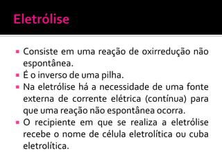 





Consiste em uma reação de oxirredução não
espontânea.
É o inverso de uma pilha.
Na eletrólise há a necessidade de uma fonte
externa de corrente elétrica (contínua) para
que uma reação não espontânea ocorra.
O recipiente em que se realiza a eletrólise
recebe o nome de célula eletrolítica ou cuba
eletrolítica.

 