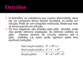O eletrólito, ou substância que conduz eletricidade, deve
ser um composto iônico líquido (fundido), ou então em
solução. Pode ser um composto molecular, desde que este
se ionize quando em solução.
 Os íons negativos são atraídos pelo pólo (ânodo), onde
irão perder elétrons (oxidação). Os elétrons cedidos ao
pólo
migram através do circuito externo até o
pólo (cátodo). Lá, estes serão "ganhos" pelos íons
positivos (redução).


 