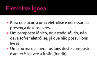 




Para que ocorra uma eletrólise é necessária a
presença de íons livres.
Um composto iônico, no estado sólido, não
deve sofrer eletrólise, já que não possui íons
livres.
Uma forma de liberar os íons deste composto
é aquecê-los até a fusão (fundir).

 