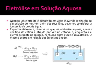 Quando um eletrólito é dissolvido em água (havendo ionização ou
dissociação do mesmo), além dos seus íons, devemos considerar a
ionização da própria água.
 Experimentalmente, observa-se que, na eletrólise aquosa, apenas
um tipo de cátion é atraído por vez no cátodo, e, enquanto ele
estiver presente na solução, nenhuma outra espécie será atraída. O
mesmo ocorre em relação aos ânions no ânodo.


 