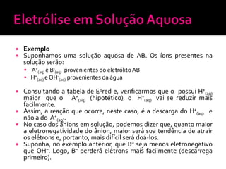 


Exemplo
Suponhamos uma solução aquosa de AB. Os íons presentes na
solução serão:
 A+(aq) e B-(aq) provenientes do eletrólito AB
 H+(aq) e OH-(aq) provenientes da água

Consultando a tabela de E0red e, verificarmos que o possui H+(aq)
maior que o A+(aq) (hipotético), o H+(aq) vai se reduzir mais
facilmente.
 Assim, a reação que ocorre, neste caso, é a descarga do H+(aq) e
não a do A+(aq).
 No caso dos ânions em solução, podemos dizer que, quanto maior
a eletronegatividade do ânion, maior será sua tendência de atrair
os elétrons e, portanto, mais difícil será doá-los.
 Suponha, no exemplo anterior, que B– seja menos eletronegativo
que OH–. Logo, B– perderá elétrons mais facilmente (descarrega
primeiro).


 