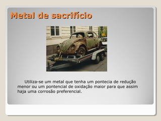 Metal de sacrifício

Utiliza-se um metal que tenha um pontecia de redução
menor ou um pontencial de oxidação maior para que assim
haja uma corrosão preferencial.

 