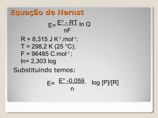 Equação de Nernst
E= E° - RT ln Q
nF
R = 8,315 J K-1.mol-1;
T = 298,2 K (25 °C);
F = 96485 C.mol-1 ;
ln= 2,303 log
Substituindo temos:
E= E° -0,059
n

log [P]/[R]

 