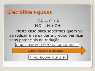Eletrólise aquosa
CA → C+ + AH2O → H+ + OHNeste caso para sabermos quem vai
se reduzir e se oxidar e preciso verificar
seus potenciais de redução.
Li+,Na+,H+,Mn2+,Zn2+,Fe2+,Pb2+,Cu2+,Ag+,Hg2+,Au3+
Ordem crescente de descarga
F-, NO3-,SO42-,OH-, Cl-,Br-,I-,S2-

 