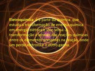 Eletroquímica é a parte da química que 
estuda a transformação de energia química 
em energia elétrica e vice-versa. A 
transformação é através das reações químicas 
entre os elementos presentes na reação, onde 
um perde elétrons e o outro ganha. 
 