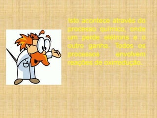 Isto acontece através do 
processo químico, onde 
um perde elétrons e o 
outro ganha. Todos os 
processos envolvem 
reações de oxirredução. 
 