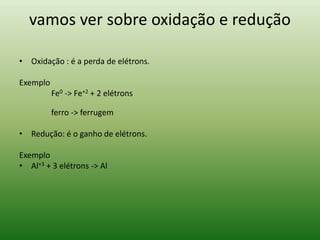 vamos ver sobre oxidação e redução 
• Oxidação : é a perda de elétrons. 
Exemplo 
Fe0 -> Fe+2 + 2 elétrons 
ferro -> ferrugem 
• Redução: é o ganho de elétrons. 
Exemplo 
• Al+3 + 3 elétrons -> Al 
 
