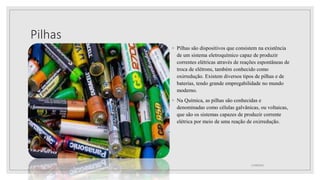 Pilhas
◦ Pilhas são dispositivos que consistem na existência
de um sistema eletroquímico capaz de produzir
correntes elétricas através de reações espontâneas de
troca de elétrons, também conhecido como
oxirredução. Existem diversos tipos de pilhas e de
baterias, tendo grande empregabilidade no mundo
moderno.
◦ Na Química, as pilhas são conhecidas e
denominadas como células galvânicas, ou voltaicas,
que são os sistemas capazes de produzir corrente
elétrica por meio de uma reação de oxirredução.
21/08/2022
 