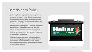 Bateria de veículos
◦ Conforme explicado no texto Diferença entre pilhas e
baterias, as baterias são formadas por várias pilhas ligadas
em série ou em paralelo. Assim, a bateria de automóvel é
formada por seis pilhas ou células eletroquímicas ligadas
em série de 2 volts cada, o que significa que ela possui uma
força eletromotriz de 12 V.
◦ Apesar de serem grandes, pesadas e possuírem uma solução
aquosa corrosiva de um ácido bem forte, as baterias de
chumbo são as mais usadas nos automóveis atualmente
porque apresentam vantagens que outros tipos de baterias
ainda não apresentam, como a alta voltagem, o baixo custo
de manutenção e a durabilidade.
◦ A bateria de chumbo-ácido possui várias aplicações no
carro, tais como a ignição, fazer a parte elétrica funcionar,
ser responsável pelo tracionamento de alguns motores
elétricos e manter determinados equipamentos funcionando
no caso de queda de energia.
21/08/2022
 