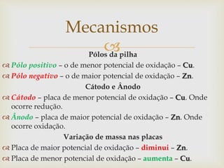 
Mecanismos
Pólos da pilha
 Pólo positivo – o de menor potencial de oxidação – Cu.
 Pólo negativo – o de maior potencial de oxidação – Zn.
Cátodo e Ânodo
 Cátodo – placa de menor potencial de oxidação – Cu. Onde
ocorre redução.
 Ânodo – placa de maior potencial de oxidação – Zn. Onde
ocorre oxidação.
Variação de massa nas placas
 Placa de maior potencial de oxidação – diminui – Zn.
 Placa de menor potencial de oxidação – aumenta – Cu.
 